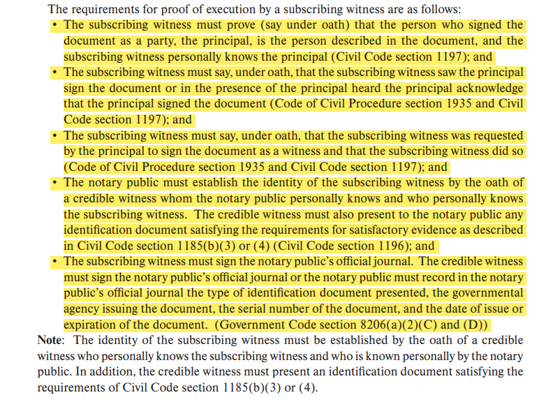 • The subscribing witness must prove (say under oath) that the person who signed the document as a party, the principal, is the person described in the document, and the subscribing witness personally knows the principal (Civil Code section 1197); and • The subscribing witness must say, under oath, that the subscribing witness saw the principal sign the document or in the presence of the principal heard the principal acknowledge that the principal signed the document (Code of Civil Procedure section 1935 and Civil Code section 1197); and • The subscribing witness must say, under oath, that the subscribing witness was requested by the principal to sign the document as a witness and that the subscribing witness did so (Code of Civil Procedure section 1935 and Civil Code section 1197); and • The notary public must establish the identity of the subscribing witness by the oath of a credible witness whom the notary public personally knows and who personally knows the subscribing witness. The credible witness must also present to the notary public any identification document satisfying the requirements for satisfactory evidence as described in Civil Code section 1185(b)(3) or (4) (Civil Code section 1196); and • The subscribing witness must sign the notary public’s official journal. The credible witness must sign the notary public’s official journal or the notary public must record in the notary public’s official journal the type of identification document presented, the governmental agency issuing the document, the serial number of the document, and the date of issue or expiration of the document. (Government Code section 8206(a)(2)(C) and (D))