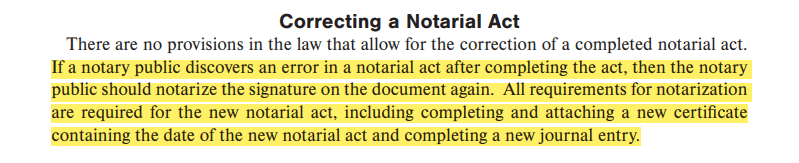 If a notary public discovers an error in a notarial act after completing the act, then the notary public should notarize the signature on the document again. All requirements for notarization are required for the new notarial act, including completing and attaching a new certificate containing the date of the new notarial act and completing a new journal entry.